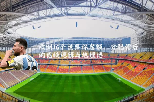 欧洲16个世界杯名额:分配背后的竞技逻辑与地理博弈