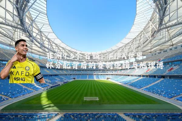 非洲9.5个名额:FIFA世界杯分配背后的赛制逻辑与地理博弈