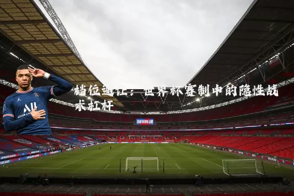 档位避让:世界杯赛制中的隐性战术杠杆