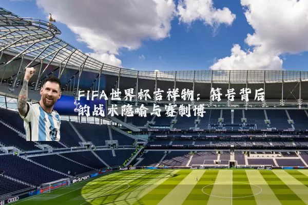 FIFA世界杯吉祥物:符号背后的战术隐喻与赛制博弈